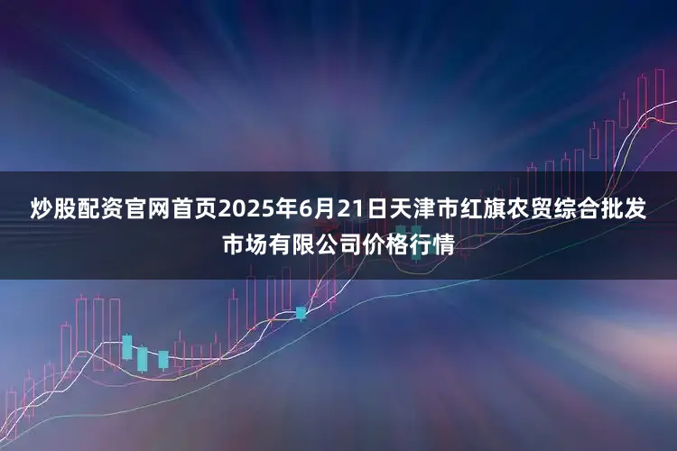 炒股配资官网首页2025年6月21日天津市红旗农贸综合批发市场有限公司价格行情