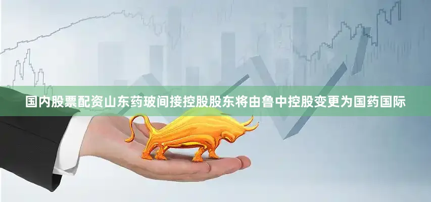 国内股票配资山东药玻间接控股股东将由鲁中控股变更为国药国际