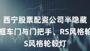 西宁股票配资公司半隐藏式无框车门与门把手、RS风格轮毂灯