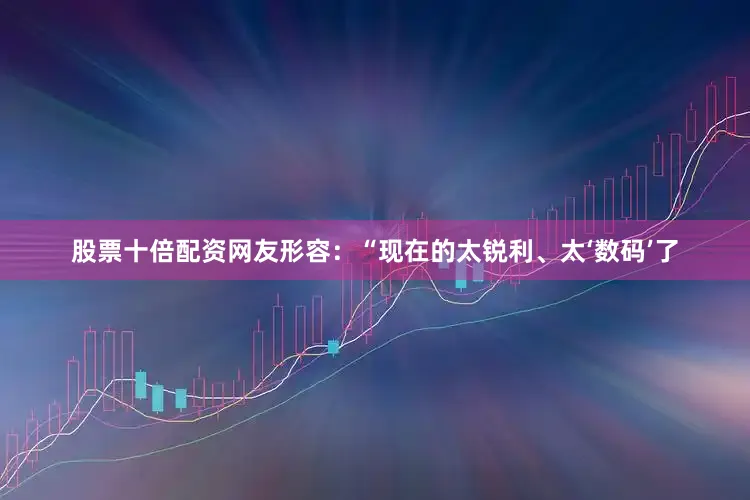 股票十倍配资网友形容：“现在的太锐利、太‘数码’了