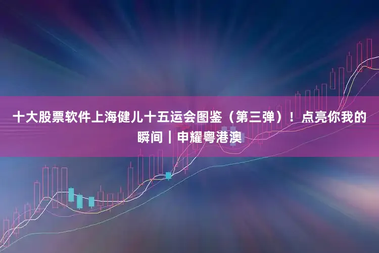 十大股票软件上海健儿十五运会图鉴（第三弹）！点亮你我的瞬间｜申耀粤港澳